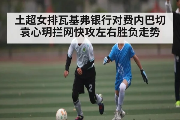 土超女排瓦基弗银行对费内巴切 袁心玥拦网快攻左右胜负走势 | haha sports