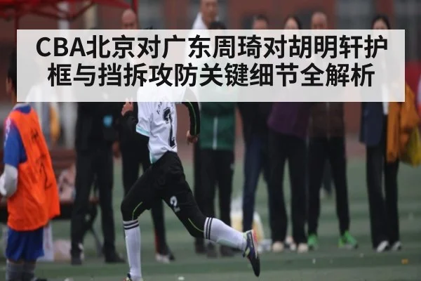 CBA北京对广东周琦对胡明轩护框与挡拆攻防关键细节全解析 | haha sports